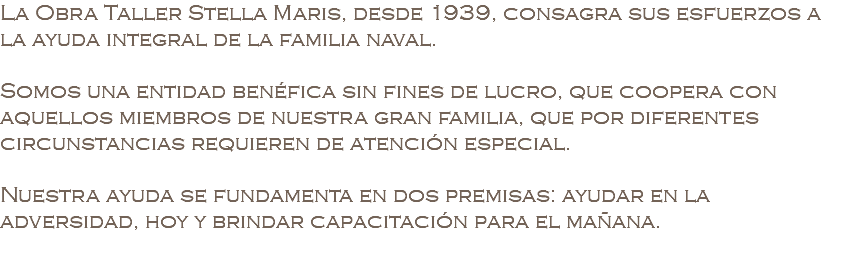 La Obra Taller Stella Maris, desde 1939, consagra sus esfuerzos a la ayuda integral de la familia naval. Somos una entidad benéfica sin fines de lucro, que coopera con aquellos miembros de nuestra gran familia, que por diferentes circunstancias requieren de atención especial. Nuestra ayuda se fundamenta en dos premisas: ayudar en la adversidad, hoy y brindar capacitación para el mañana.