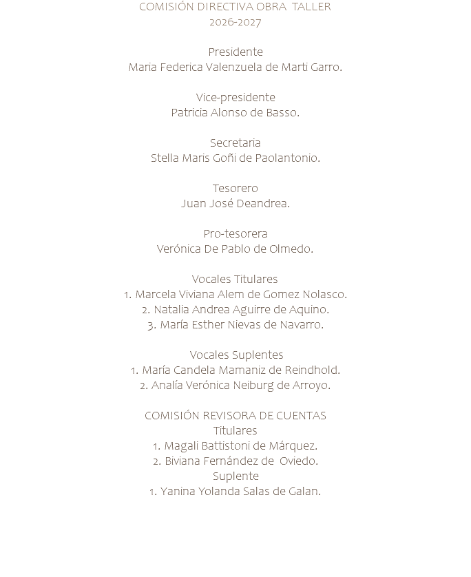 COMISIÓN DIRECTIVA OBRA TALLER 2026-2027 Presidente Maria Federica Valenzuela de Marti Garro. Vice-presidente Patricia Alonso de Basso. Secretaria Stella Maris Goñi de Paolantonio. Tesorero Juan José Deandrea. Pro-tesorera Verónica De Pablo de Olmedo. Vocales Titulares 1. Marcela Viviana Alem de Gomez Nolasco. 2. Natalia Andrea Aguirre de Aquino. 3. María Esther Nievas de Navarro. Vocales Suplentes 1. María Candela Mamaniz de Reindhold. 2. Analía Verónica Neiburg de Arroyo. COMISIÓN REVISORA DE CUENTAS Titulares 1. Magali Battistoni de Márquez. 2. Biviana Fernández de Oviedo. Suplente 1. Yanina Yolanda Salas de Galan. 