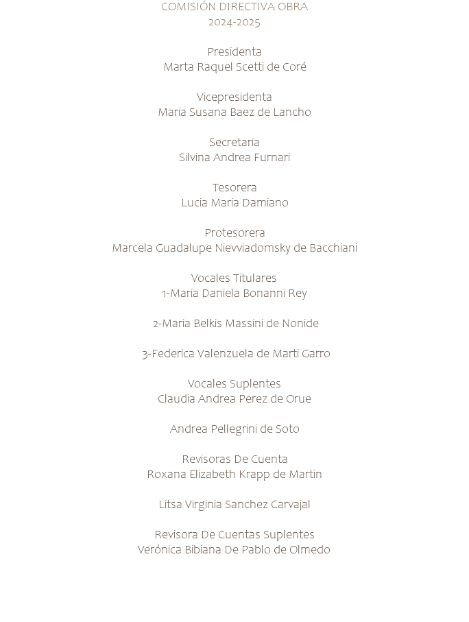 COMISIÓN DIRECTIVA OBRA 2024-2025 Presidenta Marta Raquel Scetti de Coré Vicepresidenta Maria Susana Baez de Lancho Secretaria Silvina Andrea Furnari Tesorera Lucia Maria Damiano Protesorera Marcela Guadalupe Nievviadomsky de Bacchiani Vocales Titulares 1-Maria Daniela Bonanni Rey 2-Maria Belkis Massini de Nonide 3-Federica Valenzuela de Marti Garro Vocales Suplentes Claudia Andrea Perez de Orue Andrea Pellegrini de Soto Revisoras De Cuenta Roxana Elizabeth Krapp de Martin Litsa Virginia Sanchez Carvajal Revisora De Cuentas Suplentes Verónica Bibiana De Pablo de Olmedo 